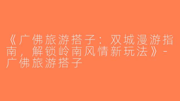 《广佛旅游搭子：双城漫游指南，解锁岭南风情新玩法》-广佛旅游搭子