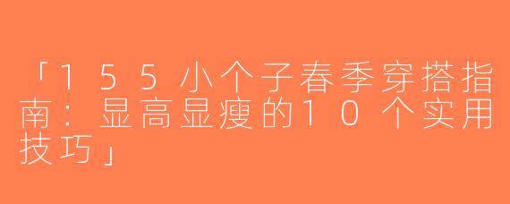 「155小个子春季穿搭指南：显高显瘦的10个实用技巧」