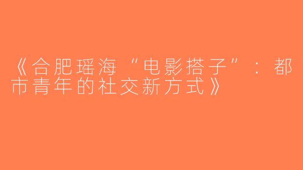 《合肥瑶海“电影搭子”：都市青年的社交新方式》