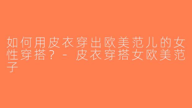 如何用皮衣穿出欧美范儿的女性穿搭？-皮衣穿搭女欧美范子