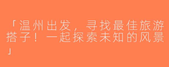 「温州出发，寻找最佳旅游搭子！一起探索未知的风景」