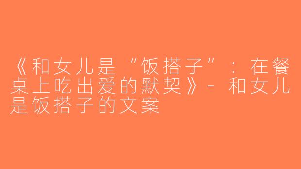 《和女儿是“饭搭子”：在餐桌上吃出爱的默契》-和女儿是饭搭子的文案