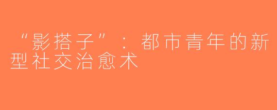 “影搭子”：都市青年的新型社交治愈术
