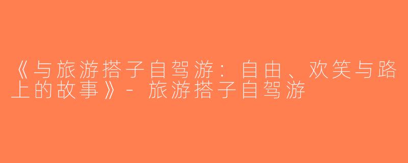 《与旅游搭子自驾游：自由、欢笑与路上的故事》-旅游搭子自驾游