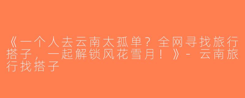 《一个人去云南太孤单？全网寻找旅行搭子，一起解锁风花雪月！》-云南旅行找搭子