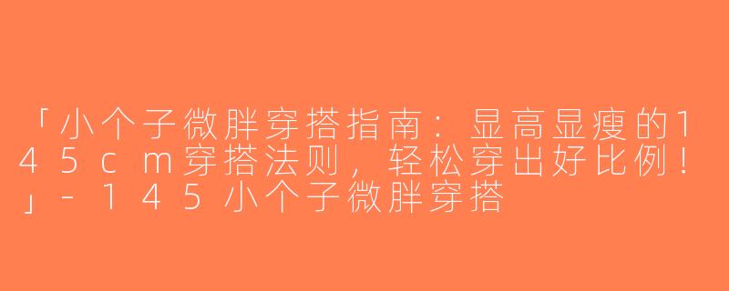「小个子微胖穿搭指南：显高显瘦的145cm穿搭法则，轻松穿出好比例！」-145小个子微胖穿搭