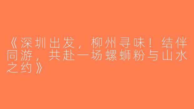 《深圳出发，柳州寻味！结伴同游，共赴一场螺蛳粉与山水之约》
