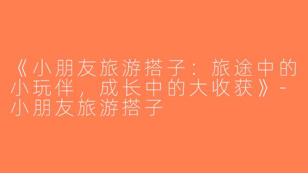 《小朋友旅游搭子：旅途中的小玩伴，成长中的大收获》-小朋友旅游搭子