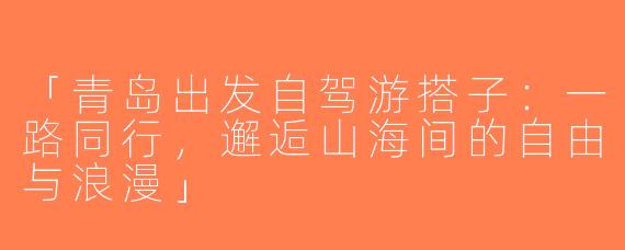 「青岛出发自驾游搭子：一路同行，邂逅山海间的自由与浪漫」