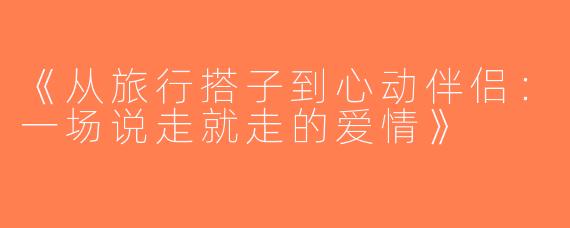 《从旅行搭子到心动伴侣：一场说走就走的爱情》