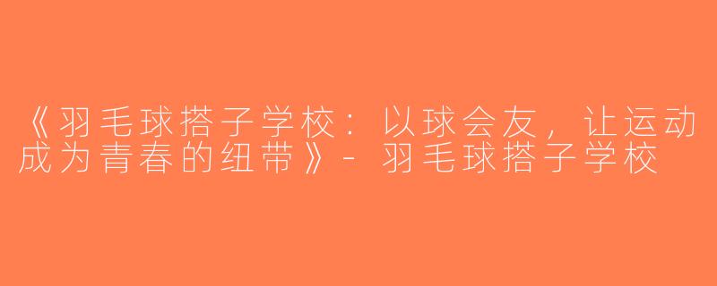 《羽毛球搭子学校：以球会友，让运动成为青春的纽带》-羽毛球搭子学校