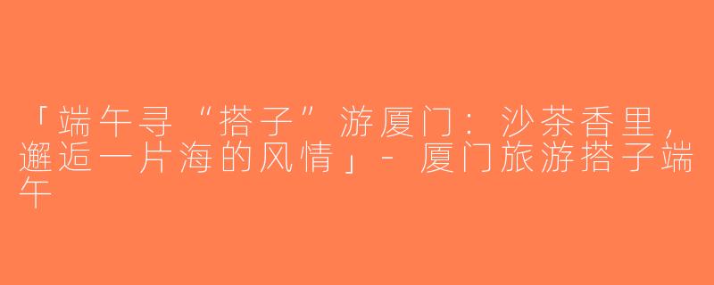 「端午寻“搭子”游厦门：沙茶香里，邂逅一片海的风情」-厦门旅游搭子端午