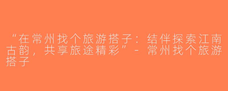 “在常州找个旅游搭子：结伴探索江南古韵，共享旅途精彩”-常州找个旅游搭子