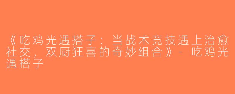 《吃鸡光遇搭子：当战术竞技遇上治愈社交，双厨狂喜的奇妙组合》-吃鸡光遇搭子