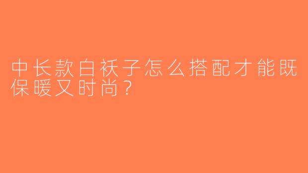 中长款白袄子怎么搭配才能既保暖又时尚？