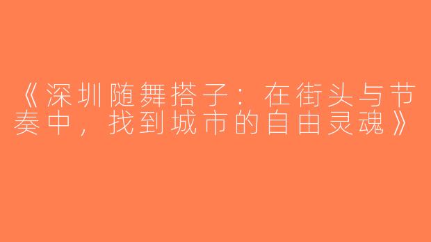 《深圳随舞搭子：在街头与节奏中，找到城市的自由灵魂》