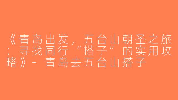 《青岛出发，五台山朝圣之旅：寻找同行“搭子”的实用攻略》-青岛去五台山搭子