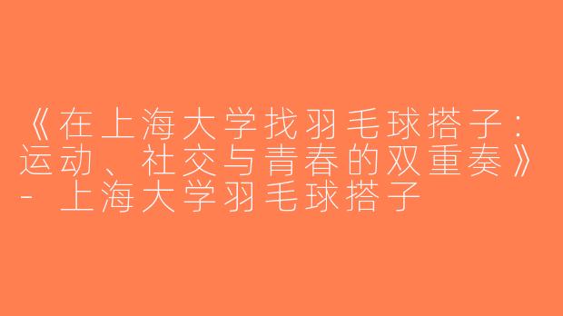 《在上海大学找羽毛球搭子：运动、社交与青春的双重奏》-上海大学羽毛球搭子