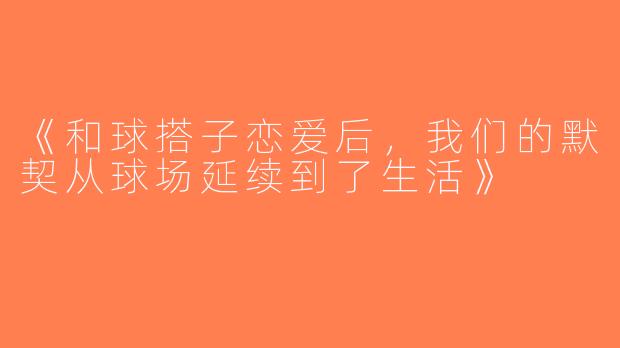 《和球搭子恋爱后，我们的默契从球场延续到了生活》