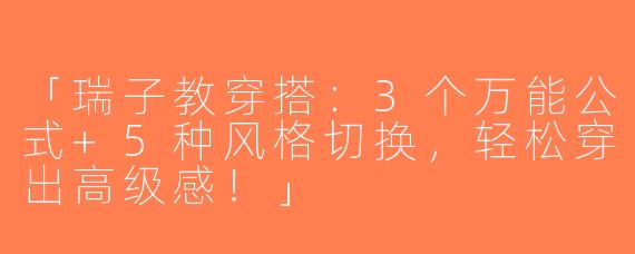 「瑞子教穿搭：3个万能公式+5种风格切换，轻松穿出高级感！」