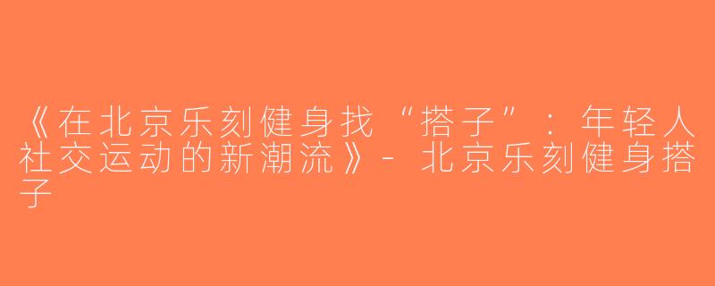 《在北京乐刻健身找“搭子”：年轻人社交运动的新潮流》-北京乐刻健身搭子