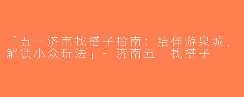 「五一济南找搭子指南：结伴游泉城，解锁小众玩法」-济南五一找搭子
