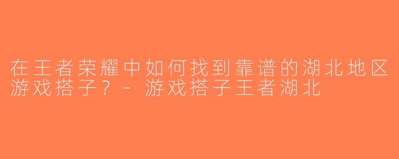 在王者荣耀中如何找到靠谱的湖北地区游戏搭子？-游戏搭子王者湖北