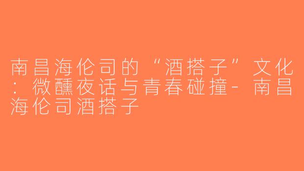 南昌海伦司的“酒搭子”文化：微醺夜话与青春碰撞-南昌海伦司酒搭子