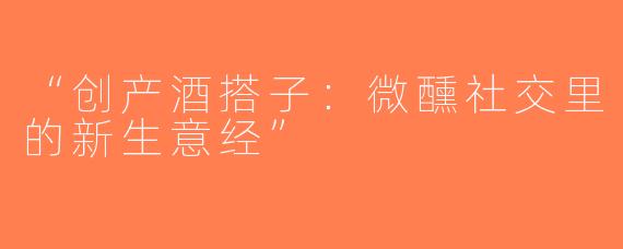 “创产酒搭子：微醺社交里的新生意经”