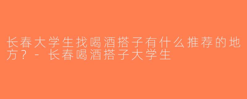长春大学生找喝酒搭子有什么推荐的地方？-长春喝酒搭子大学生
