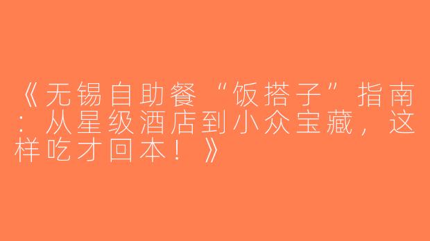 《无锡自助餐“饭搭子”指南：从星级酒店到小众宝藏，这样吃才回本！》