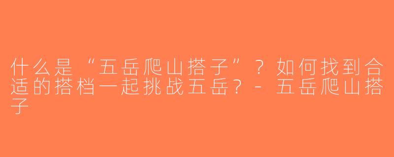 什么是“五岳爬山搭子”？如何找到合适的搭档一起挑战五岳？-五岳爬山搭子