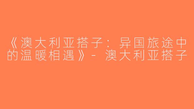 《澳大利亚搭子：异国旅途中的温暖相遇》-澳大利亚搭子