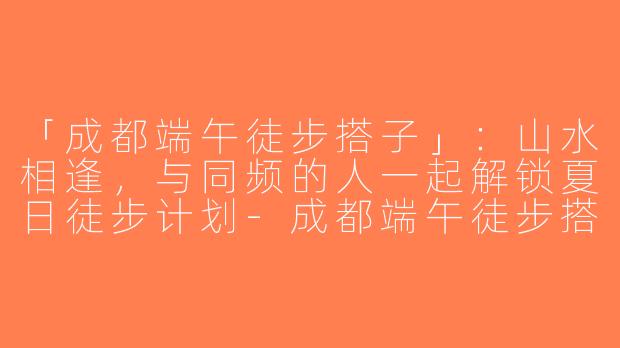 「成都端午徒步搭子」：山水相逢，与同频的人一起解锁夏日徒步计划-成都端午徒步搭子