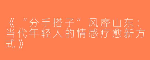 《“分手搭子”风靡山东：当代年轻人的情感疗愈新方式》