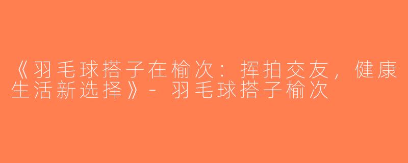《羽毛球搭子在榆次：挥拍交友，健康生活新选择》-羽毛球搭子榆次
