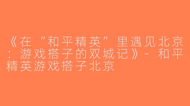 《在“和平精英”里遇见北京：游戏搭子的双城记》-和平精英游戏搭子北京