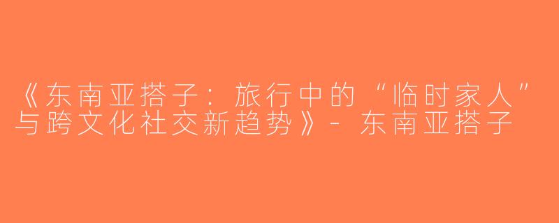 《东南亚搭子：旅行中的“临时家人”与跨文化社交新趋势》-东南亚搭子
