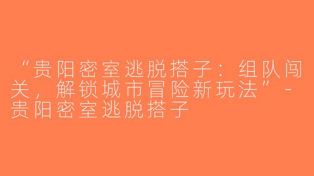 “贵阳密室逃脱搭子：组队闯关，解锁城市冒险新玩法”-贵阳密室逃脱搭子