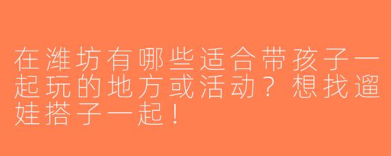 在潍坊有哪些适合带孩子一起玩的地方或活动？想找遛娃搭子一起！