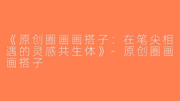 《原创圈画画搭子：在笔尖相遇的灵感共生体》-原创圈画画搭子