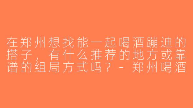 在郑州想找能一起喝酒蹦迪的搭子，有什么推荐的地方或靠谱的组局方式吗？-郑州喝酒蹦迪搭子