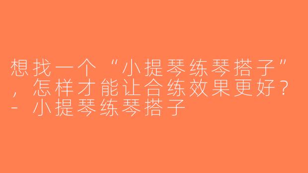 想找一个“小提琴练琴搭子”，怎样才能让合练效果更好？-小提琴练琴搭子
