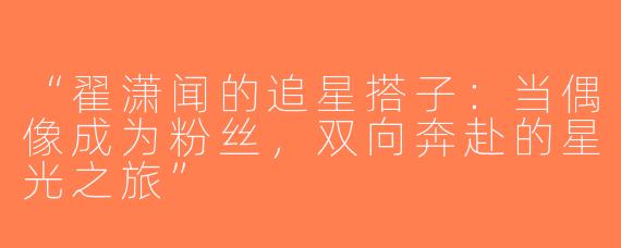“翟潇闻的追星搭子：当偶像成为粉丝，双向奔赴的星光之旅”