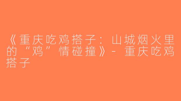 《重庆吃鸡搭子：山城烟火里的“鸡”情碰撞》-重庆吃鸡搭子