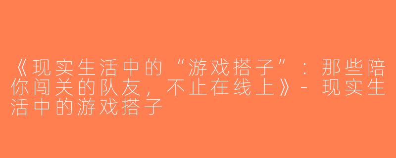 《现实生活中的“游戏搭子”：那些陪你闯关的队友，不止在线上》-现实生活中的游戏搭子