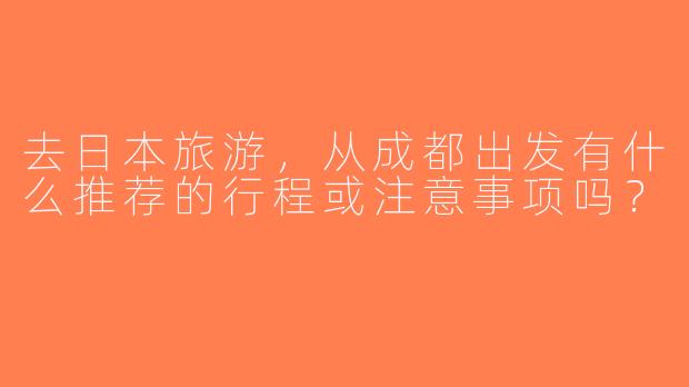 去日本旅游，从成都出发有什么推荐的行程或注意事项吗？