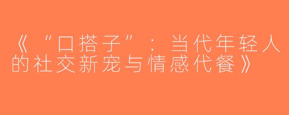 《“口搭子”：当代年轻人的社交新宠与情感代餐》