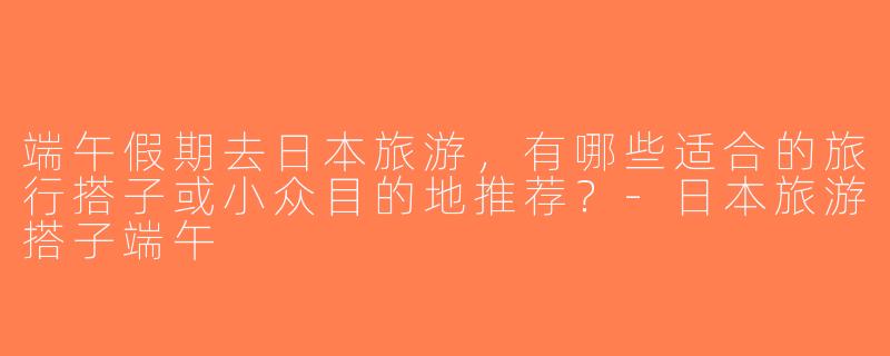 端午假期去日本旅游，有哪些适合的旅行搭子或小众目的地推荐？-日本旅游搭子端午