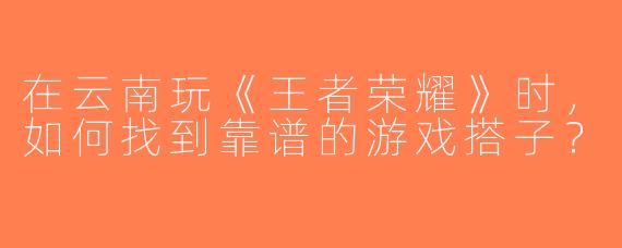 在云南玩《王者荣耀》时，如何找到靠谱的游戏搭子？